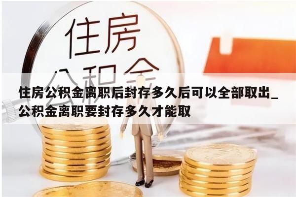 住房公积金离职后封存多久后可以全部取出_公积金离职要封存多久才能取